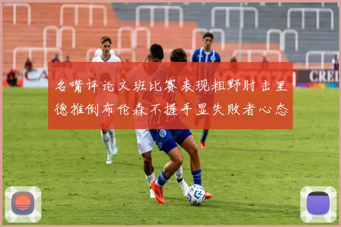 名嘴评论文班比赛表现粗野肘击里德推倒布伦森不握手显失败者心态