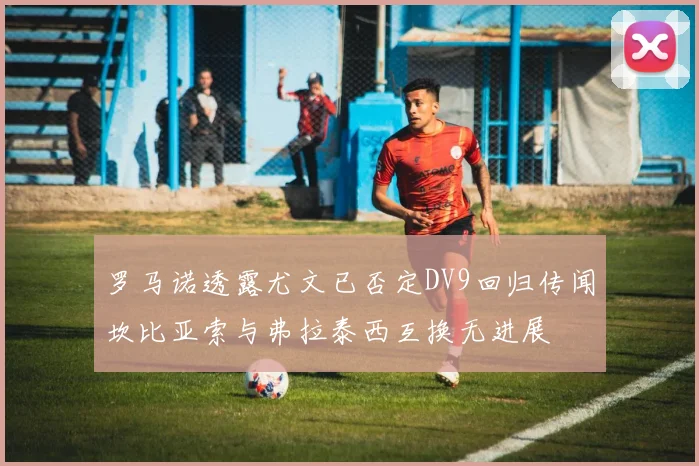 罗马诺透露尤文已否定DV9回归传闻坎比亚索与弗拉泰西互换无进展
