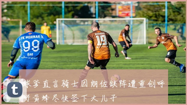球爹直言骑士因朗佐缺阵遭重创呼吁黄蜂尽快签下大儿子
