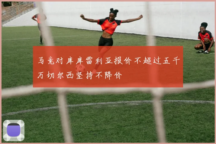 马竞对库库雷利亚报价不超过五千万切尔西坚持不降价