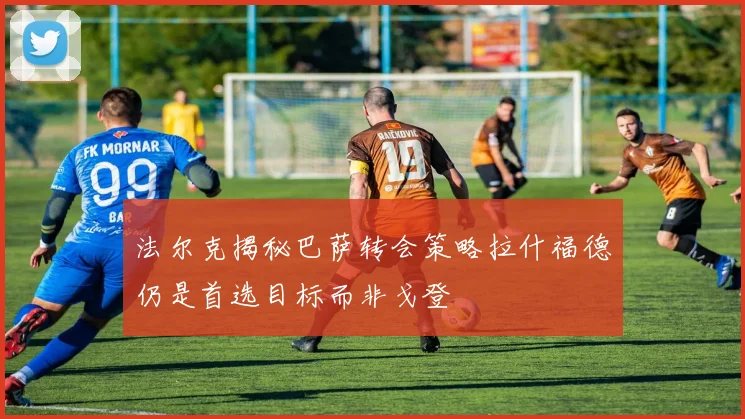 法尔克揭秘巴萨转会策略拉什福德仍是首选目标而非戈登