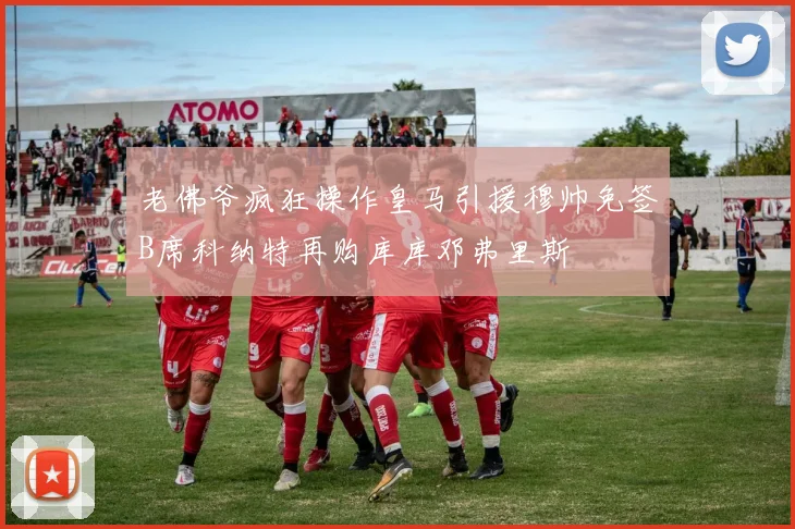 老佛爷疯狂操作皇马引援穆帅免签B席科纳特再购库库邓弗里斯
