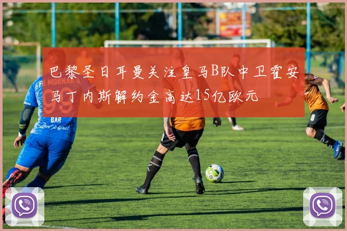 巴黎圣日耳曼关注皇马B队中卫霍安马丁内斯解约金高达15亿欧元