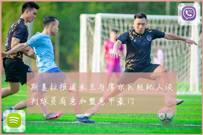 斯基拉报道米兰与席尔瓦经纪人谈判球员有意加盟意甲豪门