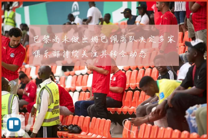 巴黎尚未做出姆巴佩离队决定多家俱乐部持续关注其转会动态