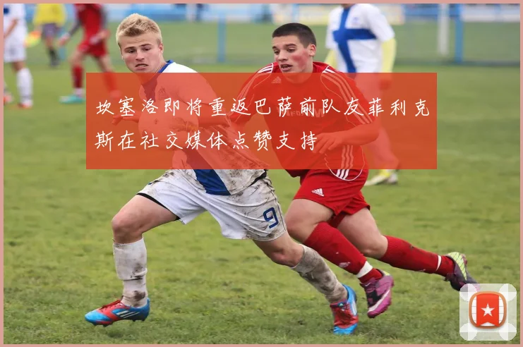 坎塞洛即将重返巴萨前队友菲利克斯在社交媒体点赞支持
