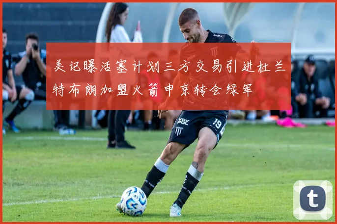 美记曝活塞计划三方交易引进杜兰特布朗加盟火箭申京转会绿军
