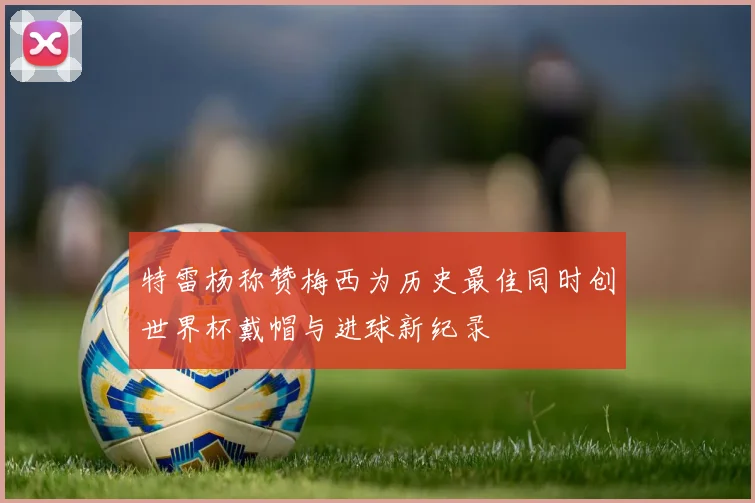 特雷杨称赞梅西为历史最佳同时创世界杯戴帽与进球新纪录