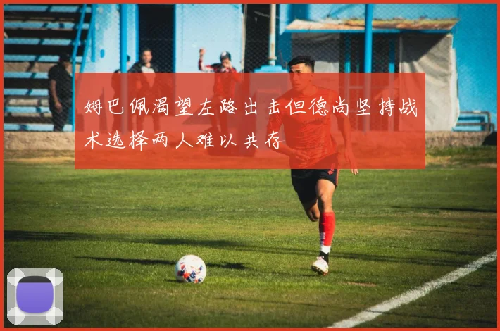 姆巴佩渴望左路出击但德尚坚持战术选择两人难以共存