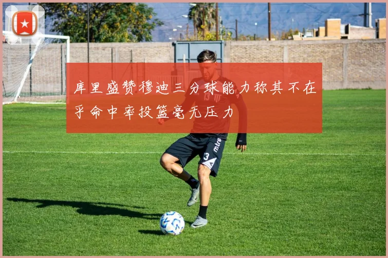 库里盛赞穆迪三分球能力称其不在乎命中率投篮毫无压力
