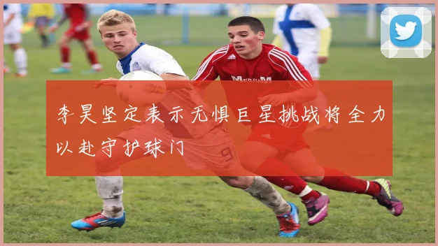 李昊坚定表示无惧巨星挑战将全力以赴守护球门