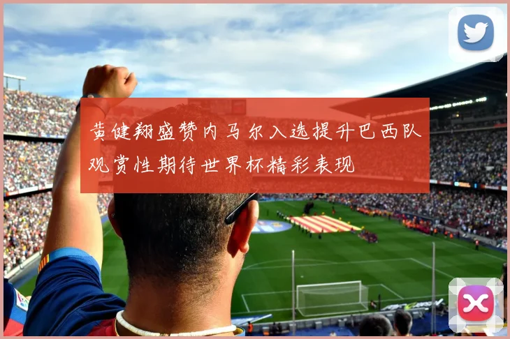 黄健翔盛赞内马尔入选提升巴西队观赏性期待世界杯精彩表现