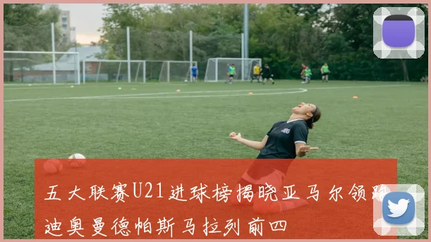 五大联赛U21进球榜揭晓亚马尔领跑迪奥曼德帕斯马拉列前四