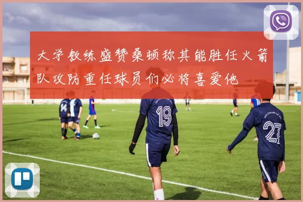 大学教练盛赞桑顿称其能胜任火箭队攻防重任球员们必将喜爱他