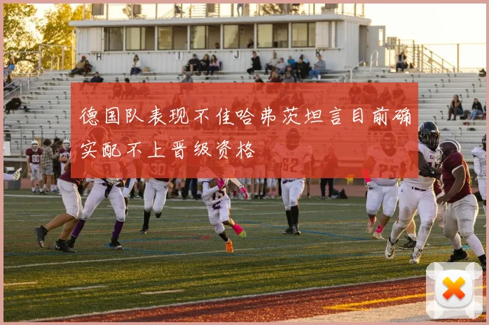 德国队表现不佳哈弗茨坦言目前确实配不上晋级资格