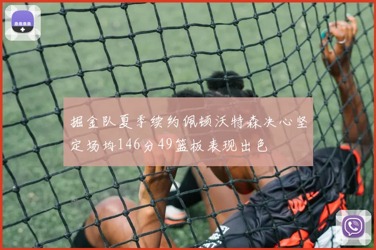 掘金队夏季续约佩顿沃特森决心坚定场均146分49篮板表现出色
