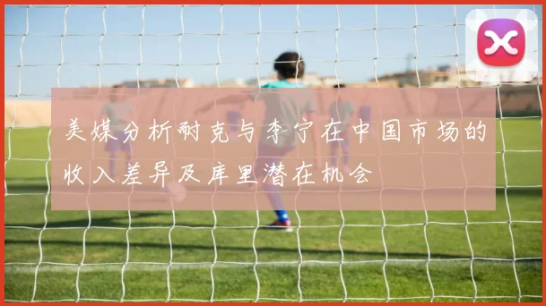 美媒分析耐克与李宁在中国市场的收入差异及库里潜在机会