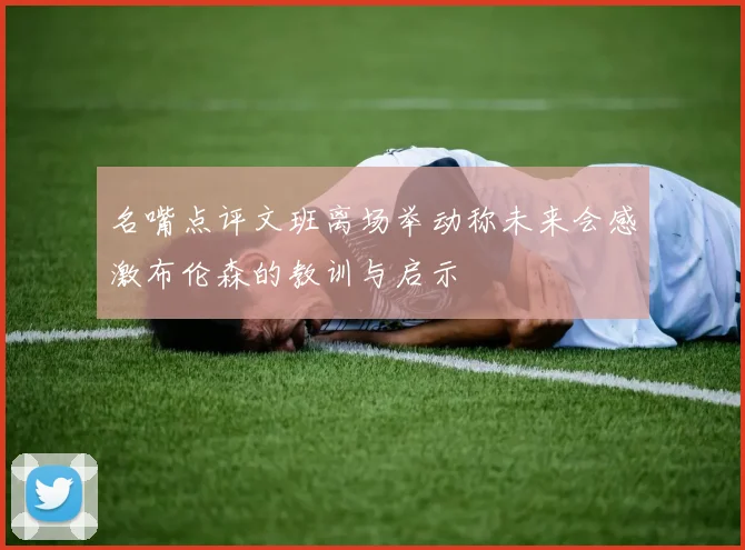 名嘴点评文班离场举动称未来会感激布伦森的教训与启示