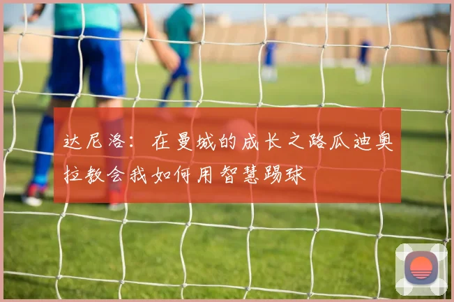达尼洛：在曼城的成长之路瓜迪奥拉教会我如何用智慧踢球