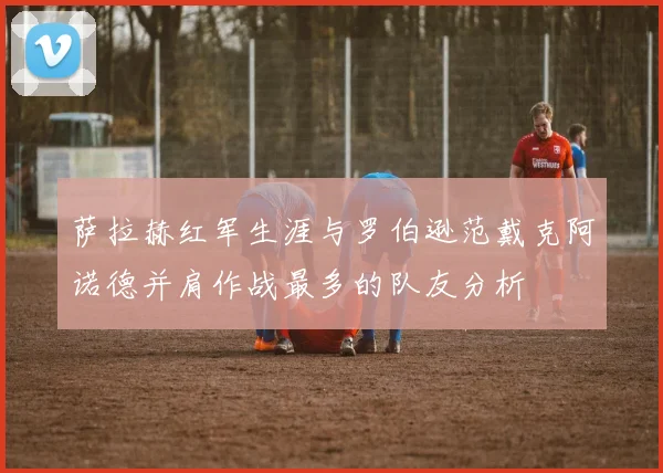 萨拉赫红军生涯与罗伯逊范戴克阿诺德并肩作战最多的队友分析