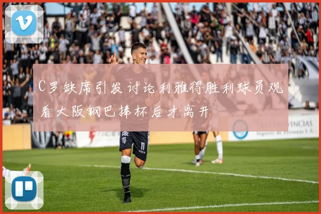 C罗缺席引发讨论利雅得胜利球员观看大阪钢巴捧杯后才离开