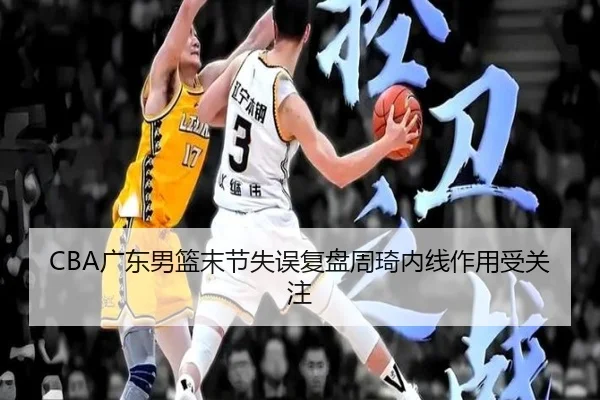 CBA广东男篮末节失误复盘周琦内线作用受关注